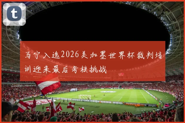 马宁入选2026美加墨世界杯裁判培训迎来最后考核挑战