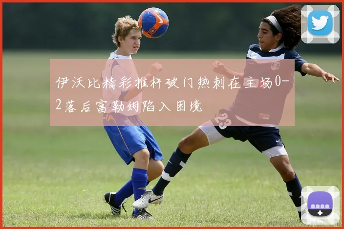 伊沃比精彩推杆破门热刺在主场0-2落后富勒姆陷入困境