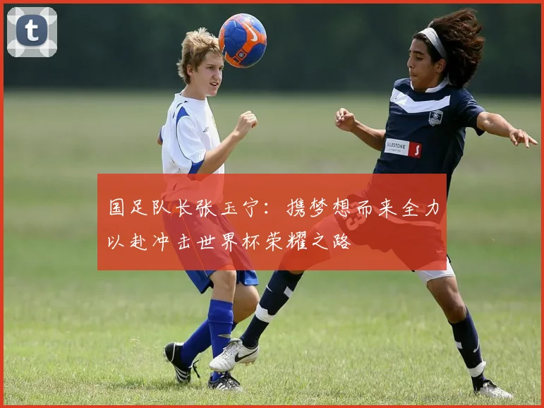 国足队长张玉宁：携梦想而来全力以赴冲击世界杯荣耀之路