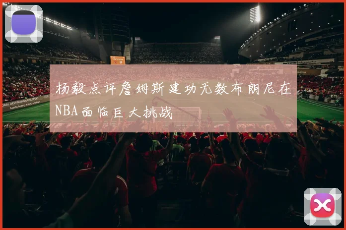 杨毅点评詹姆斯建功无数布朗尼在NBA面临巨大挑战