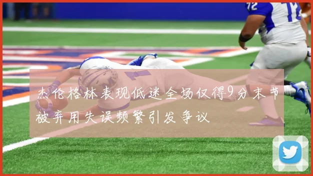 杰伦格林表现低迷全场仅得9分末节被弃用失误频繁引发争议