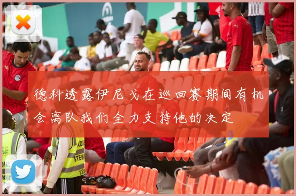 德科透露伊尼戈在巡回赛期间有机会离队我们全力支持他的决定