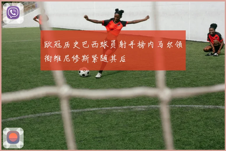 欧冠历史巴西球员射手榜内马尔领衔维尼修斯紧随其后
