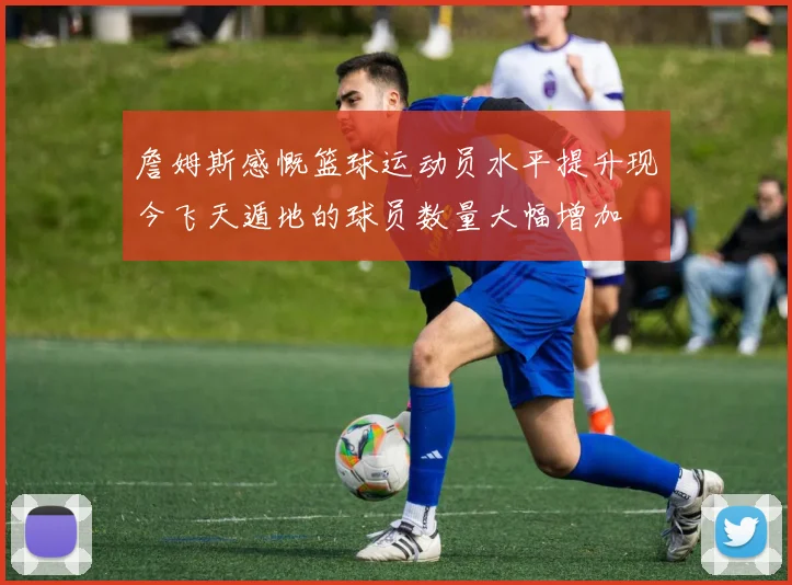 詹姆斯感慨篮球运动员水平提升现今飞天遁地的球员数量大幅增加