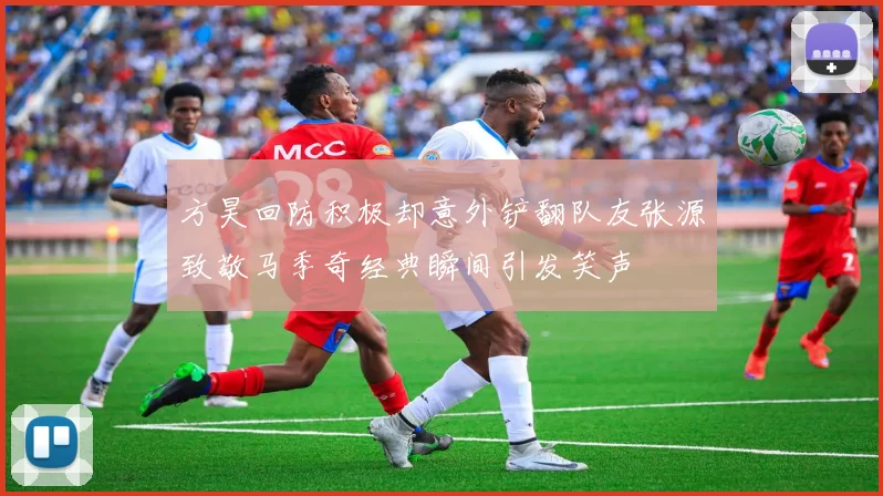 方昊回防积极却意外铲翻队友张源致敬马季奇经典瞬间引发笑声