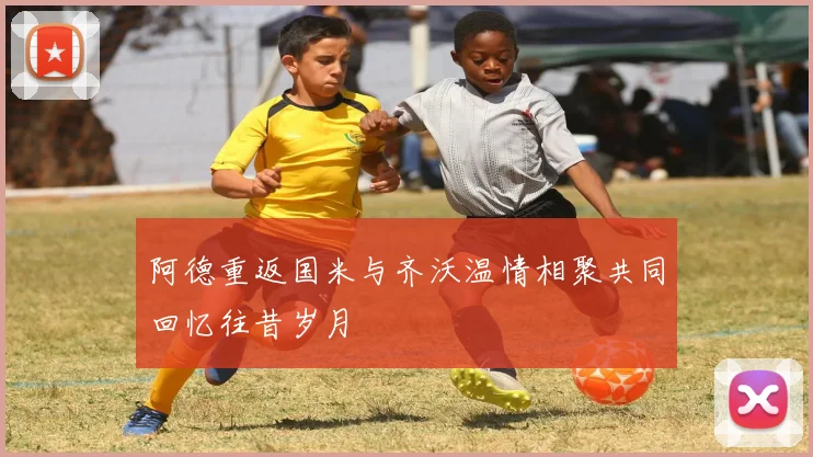 阿德重返国米与齐沃温情相聚共同回忆往昔岁月