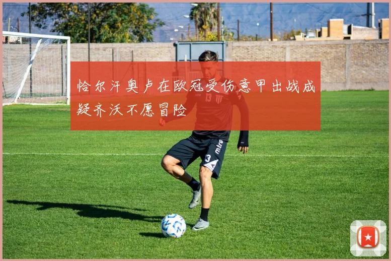 恰尔汗奥卢在欧冠受伤意甲出战成疑齐沃不愿冒险