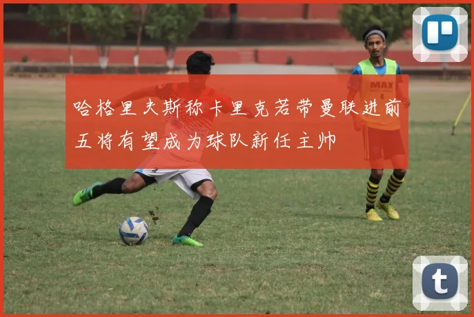 哈格里夫斯称卡里克若带曼联进前五将有望成为球队新任主帅