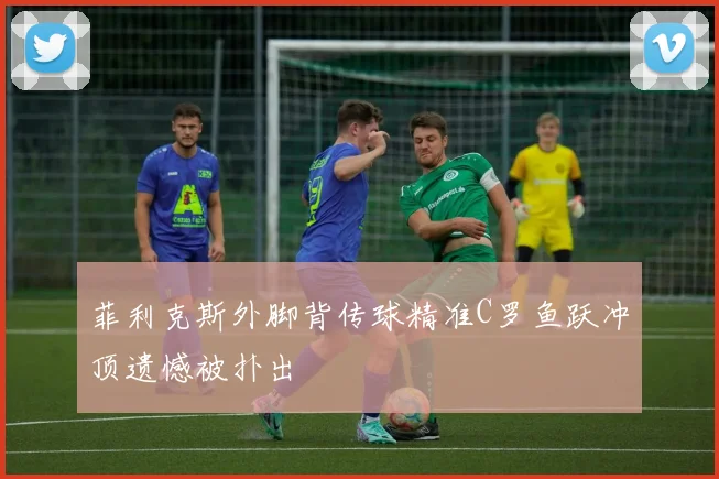 菲利克斯外脚背传球精准C罗鱼跃冲顶遗憾被扑出