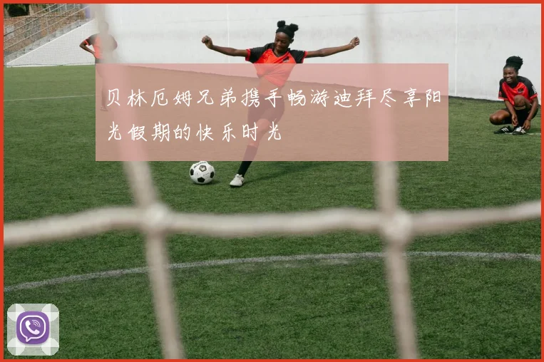 贝林厄姆兄弟携手畅游迪拜尽享阳光假期的快乐时光