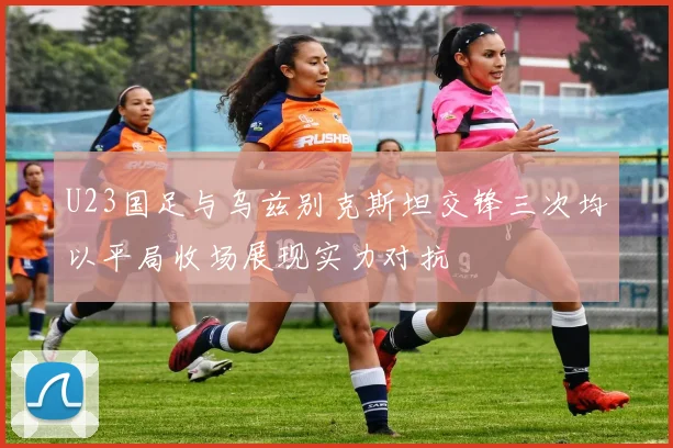 U23国足与乌兹别克斯坦交锋三次均以平局收场展现实力对抗