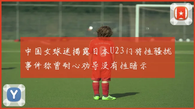 中国女球迷揭露日本U23门将性骚扰事件称曾耐心劝导没有性暗示