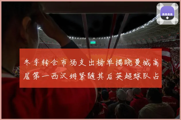 冬季转会市场支出榜单揭晓曼城高居第一西汉姆紧随其后英超球队占据五席