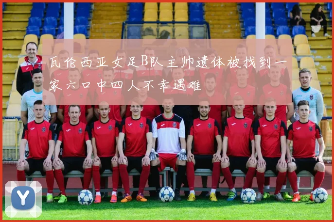 瓦伦西亚女足B队主帅遗体被找到一家六口中四人不幸遇难