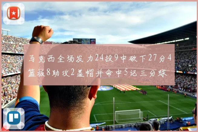 马克西全场发力24投9中砍下27分4篮板8助攻2盖帽并命中5记三分球