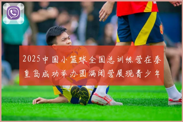 2025中国小篮球全国总训练营在秦皇岛成功举办圆满闭营展现青少年篮球新风貌