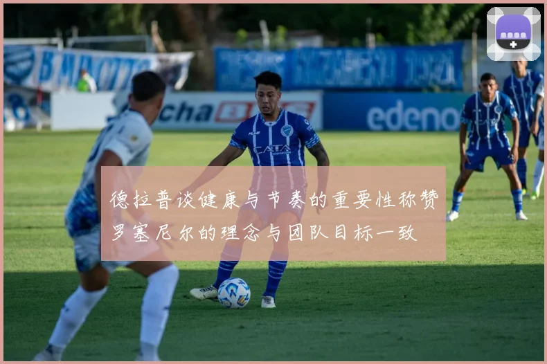 德拉普谈健康与节奏的重要性称赞罗塞尼尔的理念与团队目标一致