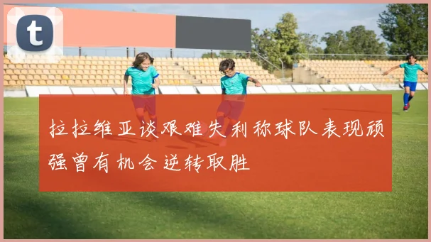 拉拉维亚谈艰难失利称球队表现顽强曾有机会逆转取胜