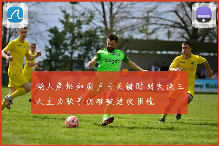 湖人危机加剧卢卡关键时刻失误三大主力联手仍难破进攻困境